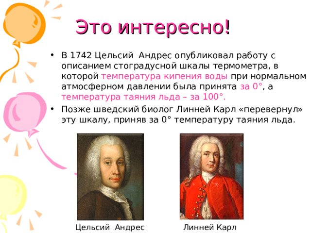 Это интересно! В 1742 Цельсий Андрес опубликовал работу с описанием стоградусной шкалы термометра, в которой температура кипения воды при нормальном атмосферном давлении была принята за 0° , а температура таяния льда – за 100°. Позже шведский биолог Линней Карл «перевернул» эту шкалу, приняв за 0° температуру таяния льда. Цельсий Андрес Линней Карл 