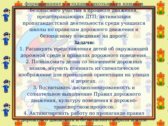 Цель:    формирование у младших школьников навыков безопасного участия в процессе движения, предотвращающих ДТП; активизация пропагандистской деятельности среди учащихся школы по правилам дорожного движения и безопасному поведению на дороге.  Задачи:  1. Расширять представления детей об окружающей дорожной среде и правилах дорожного поведения.  2. Познакомить детей со значением дорожных знаков, научить понимать их схематическое изображение для правильной ориентации на улицах и дорогах.  3. Воспитывать дисциплинированность и сознательное выполнение Правил дорожного движения, культуру поведения в дорожно-транспортном процессе.  4. Активизировать работу по пропаганде правил дорожного движения и безопасного образа жизни среди учащихся. 
