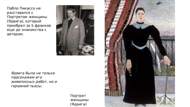 Пабло Пикассо не расставался с Портретом женщины (Ядвига), который приобрел за 5 франков еще до знакомства с автором. Ядвига была не только персонажем его живописных работ, но и героиней пьесы. Портрет женщины (Ядвига) 1895 