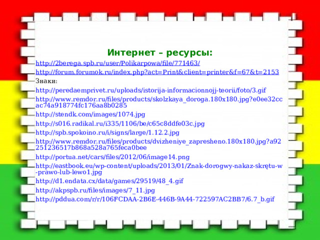 Интернет – ресурсы: http://2berega.spb.ru/user/Polikarpowa/file/771463/ http://forum.forumok.ru/index.php?act=Print&client=printer&f=67&t=2153 Знаки: http://peredaemprivet.ru/uploads/istorija-informacionnojj-teorii/foto/3.gif http://www.remdor.ru/files/products/skolzkaya_doroga.180x180.jpg?e0ee32ccac74a918774fc176aa8b0285 http://stendk.com/images/1074.jpg http://s016.radikal.ru/i335/1106/be/c65c8ddfe03c.jpg http://spb.spokoino.ru/i/signs/large/1.12.2.jpg http://www.remdor.ru/files/products/dvizheniye_zapresheno.180x180.jpg?a92251236517b868a528a765feca0bee http://portua.net/cars/files/2012/06/image14.png http://eastbook.eu/wp-content/uploads/2013/01/Znak-dorogwy-nakaz-skrętu-w-prawo-lub-lewo1.jpg http://d1.endata.cx/data/games/29519/48_4.gif http://akpspb.ru/files/images/7_11.jpg http://pddua.com/r/r/106FCDAA-2B6E-446B-9A44-722597AC2BB7/6.7_b.gif 