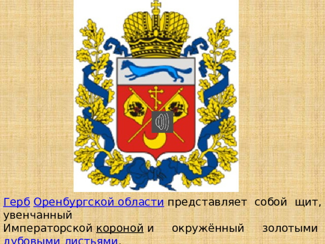 Герб   Оренбургской области   представляет собой щит, увенчанный Императорской  короной  и окружённый золотыми  дубовыми листьями , соединёнными Андреевской лентой. 
