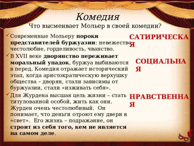 Комедия Что высмеивает Мольер в своей комедии? САТИРИЧЕСКАЯ Современные Мольеру пороки представителей буржуазии : невежество, честолюбие, горделивость, чванство. В XVII веке дворянство переживает моральный упадок , буржуа выбиваются в перед. Комедия отражает исторический этап, когда аристократическую верхушку общества – дворян, стали зависимы от буржуазии, стали «изживать себя». Для Журдена высшая цель жизни – стать титулованной особой, жить как они. Журден очень честолюбивый. Он понимает, что деньги отроют ему двери в «свет». Его жизнь – подражание, он строит из себя того, кем не является на самом деле . СОЦИАЛЬНАЯ НРАВСТВЕННАЯ 