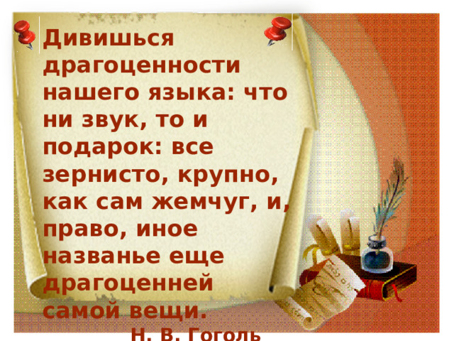 Дивишься драгоценности нашего языка: что ни звук, то и подарок: все зернисто, крупно, как сам жемчуг, и, право, иное названье еще драгоценней самой вещи.  Н. В. Гоголь 