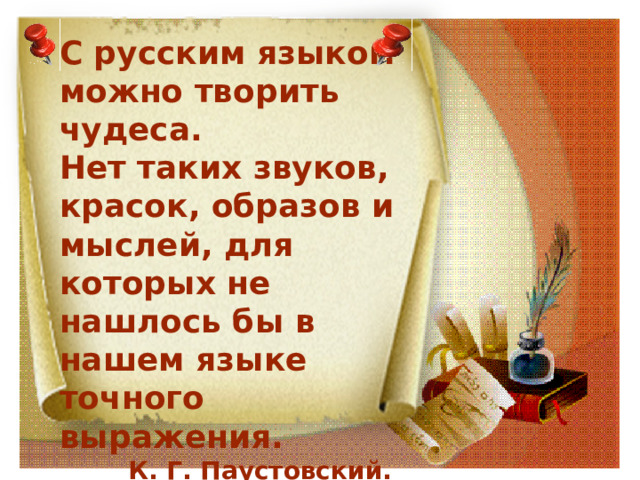 С русским языком можно творить чудеса.  Нет таких звуков, красок, образов и мыслей, для которых не нашлось бы в нашем языке точного выражения.  К. Г. Паустовский. 