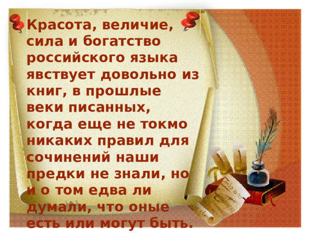 Красота, величие, сила и богатство российского языка явствует довольно из книг, в прошлые веки писанных, когда еще не токмо никаких правил для сочинений наши предки не знали, но и о том едва ли думали, что оные есть или могут быть. М.В.Ломоносов 