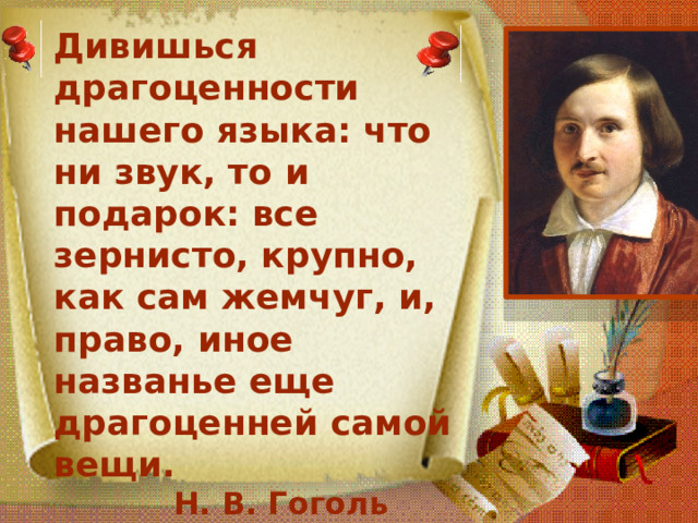 Дивишься драгоценности нашего языка: что ни звук, то и подарок: все зернисто, крупно, как сам жемчуг, и, право, иное названье еще драгоценней самой вещи.  Н. В. Гоголь 