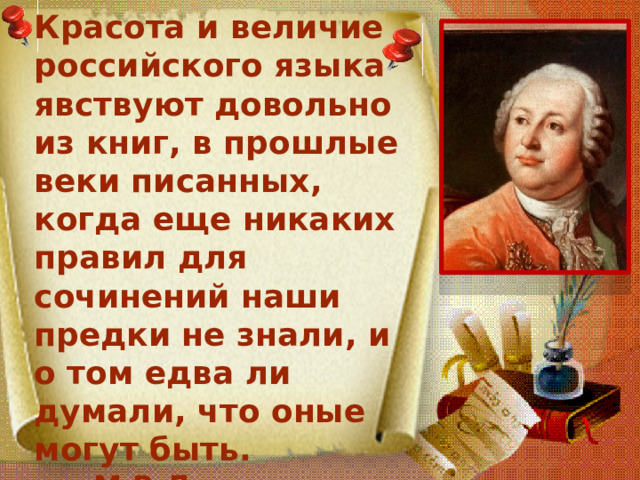 Красота и величие российского языка явствуют довольно из книг, в прошлые веки писанных, когда еще никаких правил для сочинений наши предки не знали, и о том едва ли думали, что оные могут быть.  М.В.Ломоносов 