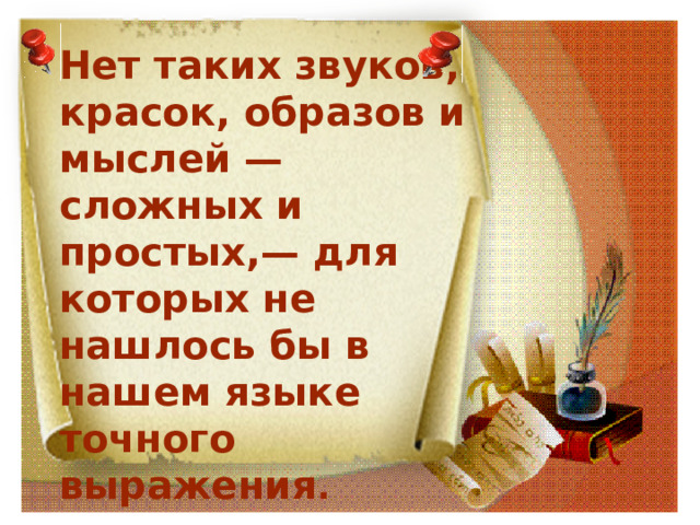 Нет таких звуков, красок, образов и мыслей — сложных и простых,— для которых не нашлось бы в нашем языке точного выражения .   Достоевский Ф. М. 