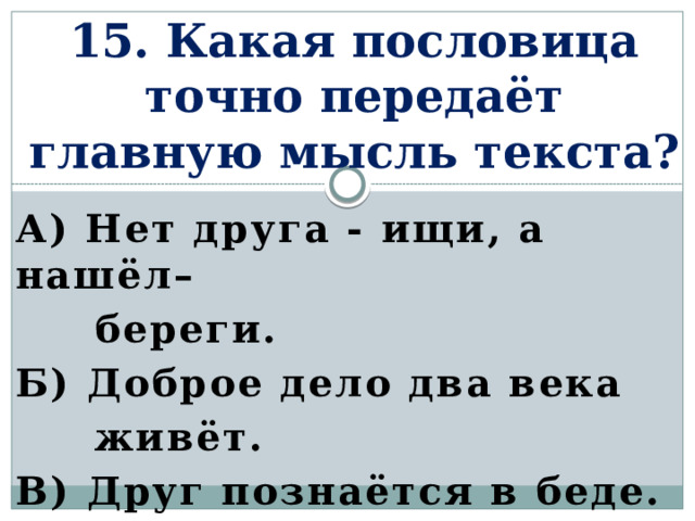 15. Какая пословица точно передаёт главную мысль текста? а) Нет друга - ищи, а нашёл–  береги. Б) Доброе дело два века  живёт. В) Друг познаётся в беде.    