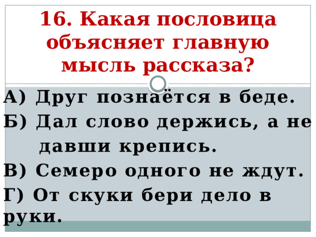 16. Какая пословица объясняет главную мысль рассказа? А) Друг познаётся в беде. Б) Дал слово держись, а не  давши крепись. В) Семеро одного не ждут. Г) От скуки бери дело в руки.   