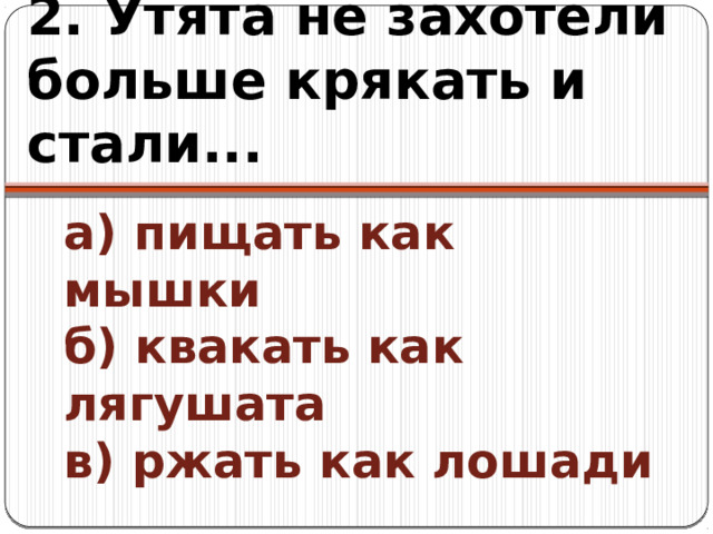 2. Утята не захотели больше крякать и стали... а) пищать как мышки  б) квакать как лягушата  в) ржать как лошади 