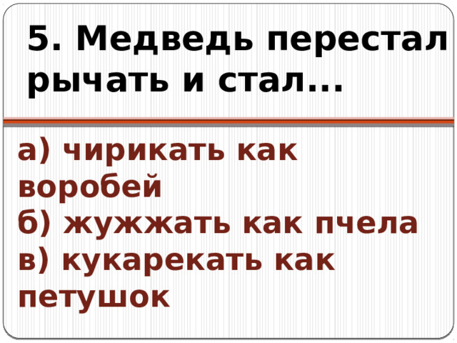 5. Медведь перестал рычать и стал... а) чирикать как воробей  б) жужжать как пчела  в) кукарекать как петушок 