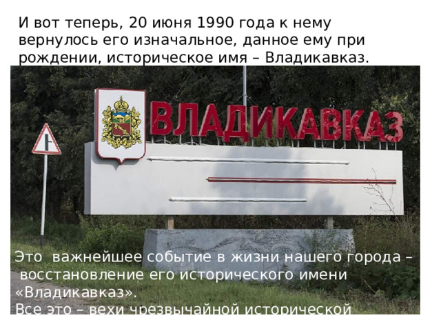 И вот теперь, 20 июня 1990 года к нему вернулось его изначальное, данное ему при рождении, историческое имя – Владикавказ. Это важнейшее событие в жизни нашего города – восстановление его исторического имени «Владикавказ». Все это – вехи чрезвычайной исторической значимости. 
