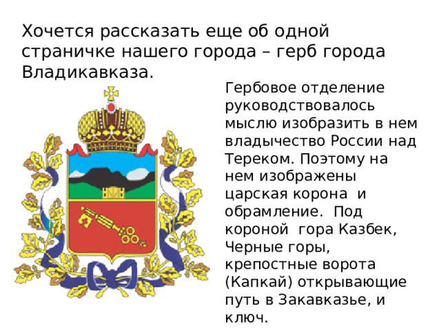 Хочется рассказать еще об одной страничке нашего города – герб города Владикавказа. Гербовое отделение руководствовалось мыслю изобразить в нем владычество России над Тереком. Поэтому на нем изображены царская корона и обрамление. Под короной гора Казбек, Черные горы, крепостные ворота (Капкай) открывающие путь в Закавказье, и ключ. 