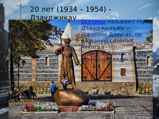 20 лет (1934 – 1954) - Дзауджикау Осетины  называют город Дзæуджыхъæу  — «селение Дзауга», по названию селения, некогда существовавшего близ крепости Владикавказ. 