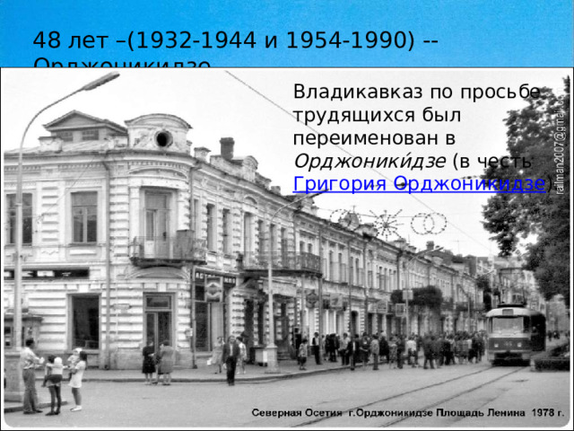 48 лет –(1932-1944 и 1954-1990) --Орджоникидзе Владикавказ по просьбе трудящихся был переименован в Орджоники́дзе (в честь Григория Орджоникидзе ). 