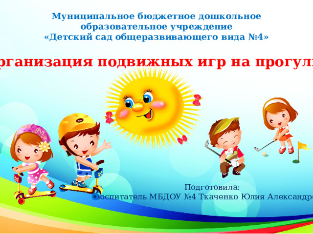 Муниципальное бюджетное дошкольное образовательное учреждение «Детский сад общеразвивающего вида №4»     «Организация подвижных игр на прогулке» Подготовила:  воспитатель МБДОУ №4 Ткаченко Юлия Александровна 