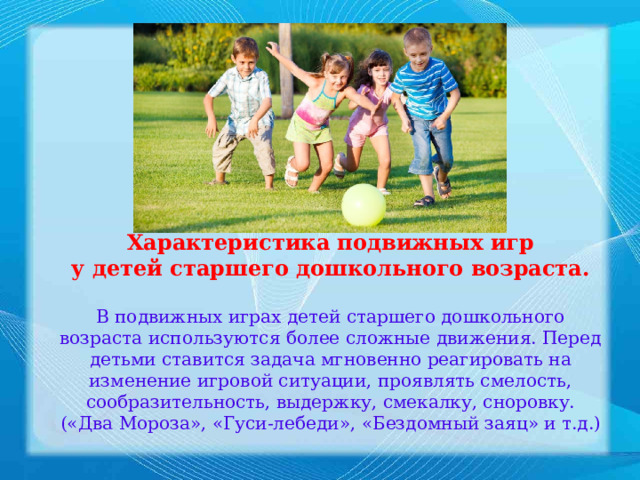 Характеристика подвижных игр у детей старшего дошкольного возраста.  В подвижных играх детей старшего дошкольного возраста используются более сложные движения. Перед детьми ставится задача мгновенно реагировать на изменение игровой ситуации, проявлять смелость, сообразительность, выдержку, смекалку, сноровку. («Два Мороза», «Гуси-лебеди», «Бездомный заяц» и т.д.) 