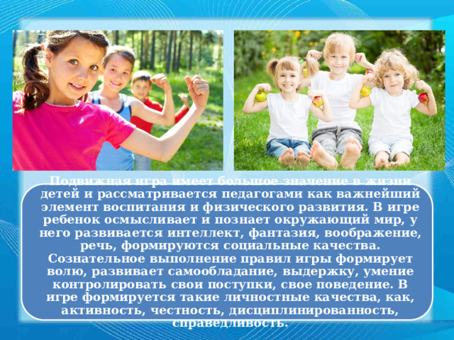 Подвижная игра имеет большое значение в жизни детей и рассматривается педагогами как важнейший элемент воспитания и физического развития. В игре ребенок осмысливает и познает окружающий мир, у него развивается интеллект, фантазия, воображение, речь, формируются социальные качества. Сознательное выполнение правил игры формирует волю, развивает самообладание, выдержку, умение контролировать свои поступки, свое поведение. В игре формируется такие личностные качества, как, активность, честность, дисциплинированность, справедливость. 