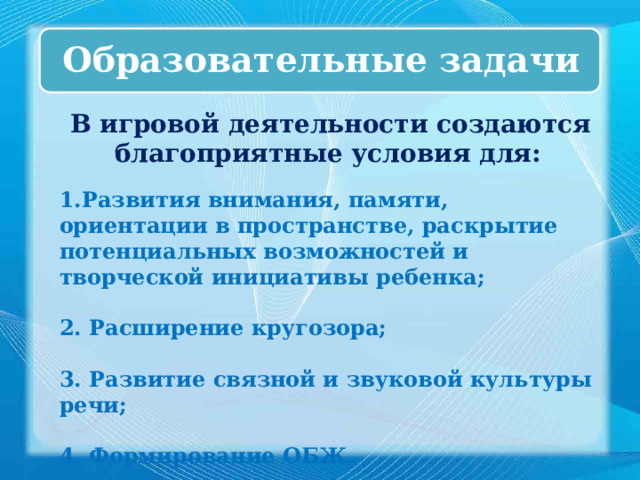 Образовательные задачи  В игровой деятельности создаются благоприятные условия для:  1.Развития внимания, памяти, ориентации в пространстве, раскрытие потенциальных возможностей и творческой инициативы ребенка;  2. Расширение кругозора;  3. Развитие связной и звуковой культуры речи;  4. Формирование ОБЖ. 