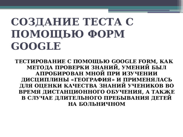 СОЗДАНИЕ ТЕСТА С ПОМОЩЬЮ ФОРМ GOOGLE     ТЕСТИРОВАНИЕ С ПОМОЩЬЮ GOOGLE FORM, КАК МЕТОДА ПРОВЕРКИ ЗНАНИЙ, УМЕНИЙ БЫЛ АПРОБИРОВАН МНОЙ ПРИ ИЗУЧЕНИИ ДИСЦИПЛИНЫ «ГЕОГРАФИЯ» И ПРИМЕНЯЛАСЬ ДЛЯ ОЦЕНКИ КАЧЕСТВА ЗНАНИЙ УЧЕНИКОВ ВО ВРЕМЯ ДИСТАНЦИОННОГО ОБУЧЕНИЯ, А ТАКЖЕ В СЛУЧАЕ ДЛИТЕЛЬНОГО ПРЕБЫВАНИЯ ДЕТЕЙ НА БОЛЬНИЧНОМ 