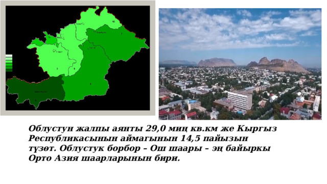 Облустун жалпы аянты 29,0 миң кв.км же Кыргыз Республикасынын аймагынын 14,5 пайызын түзөт. Облустук борбор – Ош шаары – эң байыркы Орто Азия шаарларынын бири.   