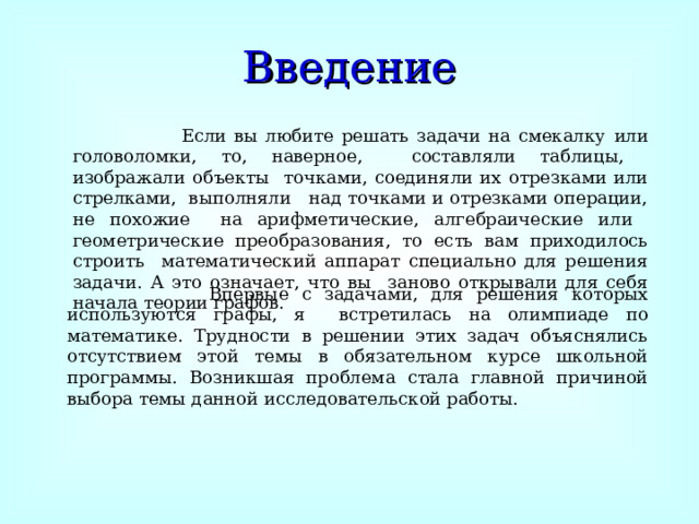 Введение  Если вы любите решать задачи на смекалку  или головоломки, то, наверное, составляли таблицы, изображали объекты точками, соединяли их отрезками или стрелками, выполняли над точками и отрезками операции, не похожие на арифметические, алгебраические или геометрические преобразования, то есть вам приходилось строить математический аппарат специально для решения задачи. А это означает, что вы заново открывали для себя начала теории графов.  Впервые с задачами, для решения которых используются графы, я встретилась на олимпиаде по математике. Трудности в решении этих задач объяснялись отсутствием этой темы в обязательном курсе школьной программы. Возникшая проблема стала главной причиной выбора темы данной исследовательской работы. 