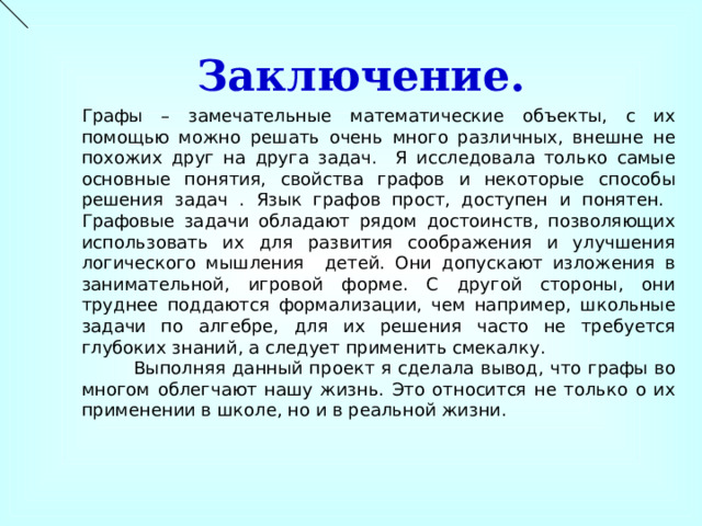 Заключение. Графы – замечательные математические объекты, с их помощью можно решать очень много различных, внешне не похожих друг на друга задач. Я исследовала только самые основные понятия, свойства графов и некоторые способы решения задач . Язык графов прост, доступен и понятен. Графовые задачи обладают рядом достоинств, позволяющих использовать их для развития соображения и улучшения логического мышления детей. Они допускают изложения в занимательной, игровой форме. С другой стороны, они труднее поддаются формализации, чем например, школьные задачи по алгебре, для их решения часто не требуется глубоких знаний, а следует применить смекалку.  Выполняя данный проект я сделала вывод, что графы во многом облегчают нашу жизнь. Это относится не только о их применении в школе, но и в реальной жизни. 