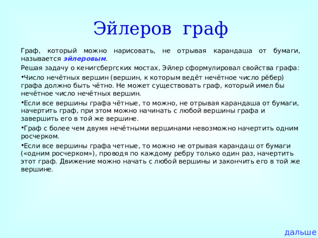 Эйлеров граф Граф, который можно нарисовать, не отрывая карандаша от бумаги, называется эйлеровым . Решая задачу о кенигсбергских мостах, Эйлер сформулировал свойства графа: Число нечётных вершин (вершин, к которым ведёт нечётное число рёбер) графа должно быть чётно. Не может существовать граф, который имел бы нечётное число нечётных вершин. Если все вершины графа чётные, то можно, не отрывая карандаша от бумаги, начертить граф, при этом можно начинать с любой вершины графа и завершить его в той же вершине. Граф с более чем двумя нечётными вершинами невозможно начертить одним росчерком. Если все вершины графа четные, то можно не отрывая карандаш от бумаги («одним росчерком»), проводя по каждому ребру только один раз, начертить этот граф. Движение можно начать с любой вершины и закончить его в той же вершине.  дальше 