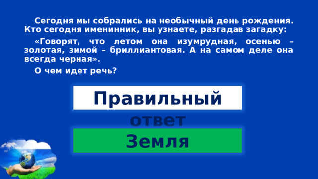 Сегодня мы собрались на необычный день рождения. Кто сегодня именинник, вы узнаете, разгадав загадку: «Говорят, что летом она изумрудная, осенью – золотая, зимой – бриллиантовая. А на самом деле она всегда черная». О чем идет речь? Правильный ответ Земля 