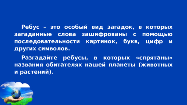  Ребус – это особый вид загадок, в которых загаданные слова зашифрованы с помощью последовательности картинок, букв, цифр и других символов. Разгадайте ребусы, в которых «спрятаны» названия обитателях нашей планеты (животных и растений). 