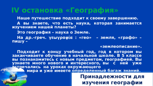 I V остановка «География» Наше путешествие подходит к своему завершению. А вы знаете, что есть наука, которая занимается изучением нашей планеты? Это география – наука о Земле. На др.-греч. γεωγραφία : «гео» – земля, «графо» – пишу – «землеописание». Подходит к концу учебный год, год в котором вы заканчиваете обучение в начальной школе. В 5 классе вы познакомитесь с новым предметом, географией. Вы узнаете много нового и интересного, вы с ней уже встречались на уроках окружающего  мира и уже имеете определенный багаж знаний.   Принадлежности для изучения географии 