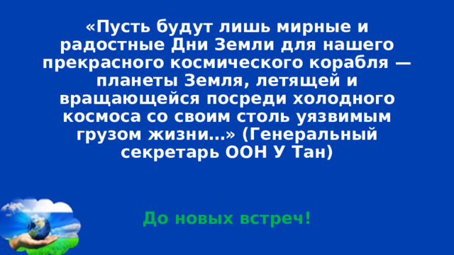 «Пусть будут лишь мирные и радостные Дни Земли для нашего прекрасного космического корабля — планеты Земля, летящей и вращающейся посреди холодного космоса со своим столь уязвимым грузом жизни…» (Генеральный секретарь ООН У Тан)   До новых встреч! 