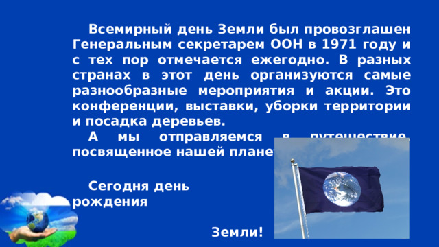 Всемирный день Земли был провозглашен Генеральным секретарем ООН в 1971 году и с тех пор отмечается ежегодно. В разных странах в этот день организуются самые разнообразные мероприятия и акции. Это конференции, выставки, уборки территории и посадка деревьев. А мы отправляемся в путешествие, посвященное нашей планете Земля. Сегодня день рождения  Земли! 