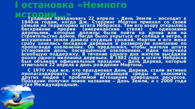 I остановка «Немного истории…» Традиция праздновать 22 апреля – День Земли – восходит к 1840-м годам, когда Дж. Стерлинг Мортон приехал со своей семьёй на территорию штата Небраска. Там его взору открылись бескрайние прерии (американские степи) с одинокими деревьями, которые должны были пойти на дрова или на строительство домов. Негде было укрыться от солнца и ветра, а иссушенная земля давала скудный урожай. Мортон и его жена сразу занялись посадкой деревьев и развернули компанию по пропаганде озеленения. Он предложил, чтобы жители штата установили день, посвящённый озеленению. Идея получила всеобщую поддержку. В течение одного дня жители высадили около одного миллиона деревьев. В 1882 году в штате Небраска был объявлен официальный праздник – День Дерева, который отмечался 22 апреля в день рождения Мортона. С 1970 года все, кто праздновал День Дерева, стали активно пропагандировать охрану окружающей среды и знакомить других людей с проблемой истощения природных ресурсов. Праздник получил новое название – День Земли, а с 2009 года стал Международным.  