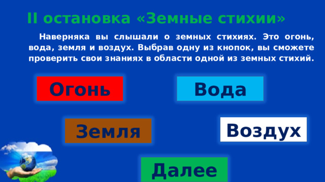 II остановка «Земные стихии» Наверняка вы слышали о земных стихиях. Это огонь, вода, земля и воздух. Выбрав одну из кнопок, вы сможете проверить свои знаниях в области одной из земных стихий. Огонь Вода Воздух Земля Далее 