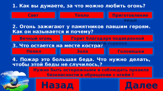 1. Как вы думаете, за что можно любить огонь?   2. Огонь зажигают у памятников павшим героям. Как он называется и почему?  3. Что остается на месте костра?  4. Пожар это большая беда. Что нужно делать, чтобы этой беды не случилось,? Тепло Приготовление пищи Свет Вечный огонь Горит благодаря подведенной газовой горелке Головешки Пепел Зола  Нужно быть осторожными и соблюдать правила безопасности в обращении с огнём ! Назад Далее 