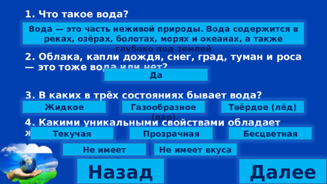 1. Что такое вода?   2. Облака, капли дождя, снег, град, туман и роса — это тоже вода или нет?  3. В каких в трёх состояниях бывает вода?  4. Какими уникальными свойствами обладает жидкая вода? Вода — это часть неживой природы. Вода содержится в реках, озёрах, болотах, морях и океанах, а также глубоко под землей Да Твёрдое (лёд) Газообразное (пар) Жидкое Текучая Прозрачная Бесцветная Не имеет запаха Не имеет вкуса Назад Далее 