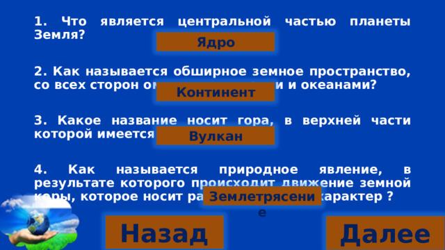1. Что является центральной частью планеты Земля?  2. Как называется обширное земное пространство, со всех сторон омываемое морями и океанами?  3. Какое название носит гора, в верхней части которой имеется кратер?  4. Как называется природное явление, в результате которого происходит движение земной коры, которое носит разрушительный характер ? Ядро Континент Вулкан Землетрясение Назад Далее 