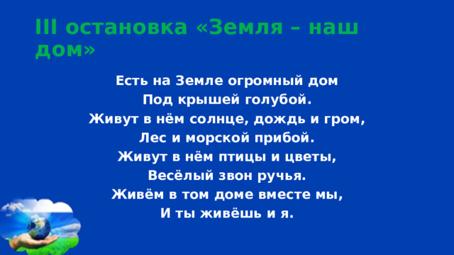 III остановка «Земля – наш дом» Есть на Земле огромный дом Под крышей голубой. Живут в нём солнце, дождь и гром, Лес и морской прибой. Живут в нём птицы и цветы, Весёлый звон ручья. Живём в том доме вместе мы, И ты живёшь и я.  