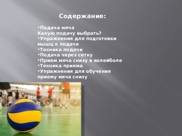  Содержание:  Подача мяча Какую подачу выбрать? Упражнения для подготовки мышц к подаче Техника подачи Подача через сетку Прием мяча снизу в волейболе Техника приема Упражнения для обучения приему мяча снизу   
