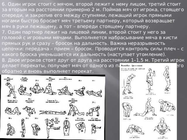 6. Один игрок стоит с мячом, второй лежит к нему лицом, третий стоит за вторым на расстоянии примерно 2 м. Поймав мяч от игрока, стоящего спереди, и закрепив его между ступнями, лежащий игрок прямыми ногами быстро бросает мяч третьему партнеру, который возвращает мяч в руки лежащему, а тот – впереди стоящему партнеру. 7. Один партнер лежит на лицевой линии, второй стоит у него за головой с игровыми мячами. Выполняется набрасывание мяча в кисти прямых рук и сразу – бросок на дальность. Важна неразрывность цепочки: передача – прием – бросок. Проводится контроль силы плеч – с какого броска уменьшается их дальность (наступает утомление). 8. Двое игроков стоят друг от друга на расстоянии 1–1,5 м. Третий игрок делает перекаты, получает мяч от одного из партнеров, возвращает его обратно и вновь выполняет перекат. 