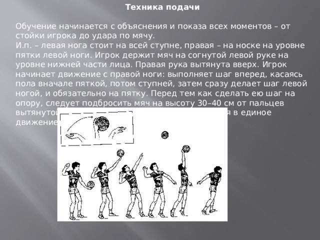 Техника подачи  Обучение начинается с объяснения и показа всех моментов – от стойки игрока до удара по мячу. И.п. – левая нога стоит на всей ступне, правая – на носке на уровне пятки левой ноги. Игрок держит мяч на согнутой левой руке на уровне нижней части лица. Правая рука вытянута вверх. Игрок начинает движение с правой ноги: выполняет шаг вперед, касаясь пола вначале пяткой, потом ступней, затем сразу делает шаг левой ногой, и обязательно на пятку. Перед тем как сделать ею шаг на опору, следует подбросить мяч на высоту 30–40 см от пальцев вытянутой руки. Шаг ноги и удар должны слиться в единое движение. 