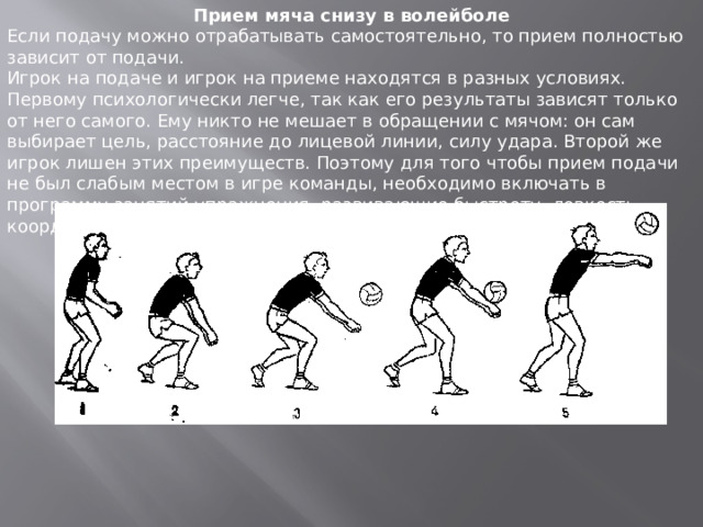 Прием мяча снизу в волейболе Если подачу можно отрабатывать самостоятельно, то прием полностью зависит от подачи. Игрок на подаче и игрок на приеме находятся в разных условиях. Первому психологически легче, так как его результаты зависят только от него самого. Ему никто не мешает в обращении с мячом: он сам выбирает цель, расстояние до лицевой линии, силу удара. Второй же игрок лишен этих преимуществ. Поэтому для того чтобы прием подачи не был слабым местом в игре команды, необходимо включать в программу занятий упражнения, развивающие быстроту, ловкость, координацию движений. 