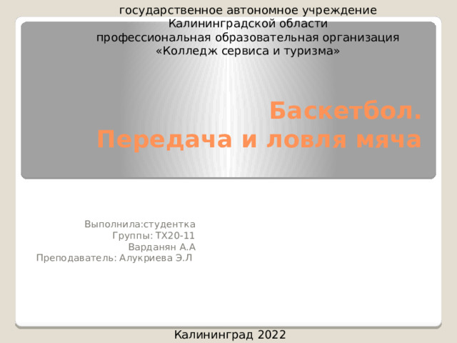 государственное автономное учреждение Калининградской области профессиональная образовательная организация «Колледж сервиса и туризма» Баскетбол.  Передача и ловля мяча   Выполнила:студентка Группы: ТХ20-11 Варданян А.А Преподаватель: Алукриева Э.Л Калининград 2022 