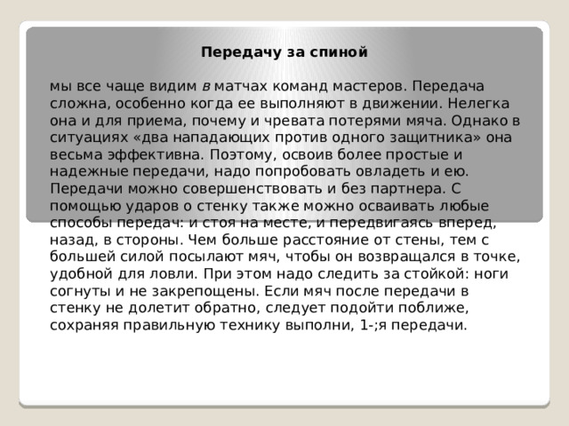 Передачу за спиной   мы все чаще видим  в  матчах команд мастеров. Передача сложна, особенно когда ее выполняют в движении. Нелегка она и для приема, почему и чревата потерями мяча. Однако в ситуациях «два нападающих против одного защитника» она весьма эффективна. Поэтому, освоив более простые и надежные передачи, надо попробовать овладеть и ею. Передачи можно совершенствовать и без партнера. С помощью ударов о стенку также можно осваивать любые способы передач: и стоя на месте, и передвигаясь вперед, назад, в стороны. Чем больше расстояние от стены, тем с большей силой посылают мяч, чтобы он возвращался в точке, удобной для ловли. При этом надо следить за стойкой: ноги согнуты и не закрепощены. Если мяч после передачи в стенку не долетит обратно, следует подойти поближе, сохраняя правильную технику выполни, 1-;я передачи. 