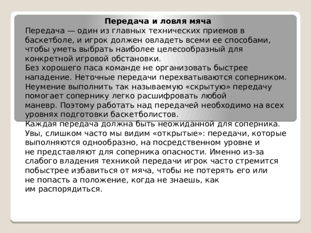 Передача и ловля мяча Передача — один из главных технических приемов в баскетболе, и игрок должен овладеть всеми ее способами, чтобы уметь выбрать наиболее целесообразный для конкретной игровой обстановки. Без хорошего паса команде не организовать быстрее нападение. Неточные передачи перехватываются соперником. Неумение выполнить так называемую «скрытую» передачу помогает сопернику легко расшифровать любой маневр. Поэтому работать над передачей необходимо на всех уровнях подготовки баскетболистов. Каждая передача должна быть неожиданной для соперника. Увы, слишком часто мы видим «открытые»: передачи, которые выполняются однообразно, на посредственном уровне и не представляют для соперника опасности. Именно из-за слабого владения техникой передачи игрок часто стремится побыстрее избавиться от мяча, чтобы не потерять его или не попасть а положение, когда не знаешь, как им распорядиться. 