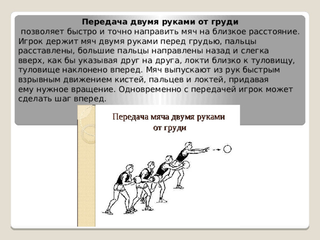 Передача двумя руками от груди   позволяет быстро и точно направить мяч на близкое расстояние. Игрок держит мяч двумя руками перед грудью, пальцы расставлены, большие пальцы направлены назад и слегка вверх, как бы указывая друг на друга, локти близко к туловищу, туловище наклонено вперед. Мяч выпускают из рук быстрым взрывным движением кистей, пальцев и локтей, придавая ему нужное вращение. Одновременно с передачей игрок может сделать шаг вперед. 