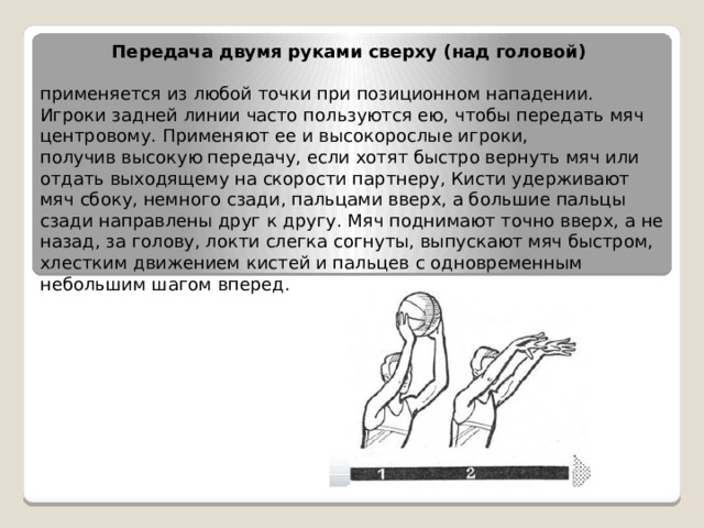 Передача двумя руками сверху (над головой)   применяется из любой точки при позиционном нападении. Игроки задней линии часто пользуются ею, чтобы передать мяч центровому. Применяют ее и высокорослые игроки, получив высокую передачу, если хотят быстро вернуть мяч или отдать выходящему на скорости партнеру, Кисти удерживают мяч сбоку, немного сзади, пальцами вверх, а большие пальцы сзади направлены друг к другу. Мяч поднимают точно вверх, а не назад, за голову, локти слегка согнуты, выпускают мяч быстром, хлестким движением кистей и пальцев с одновременным небольшим шагом вперед. 
