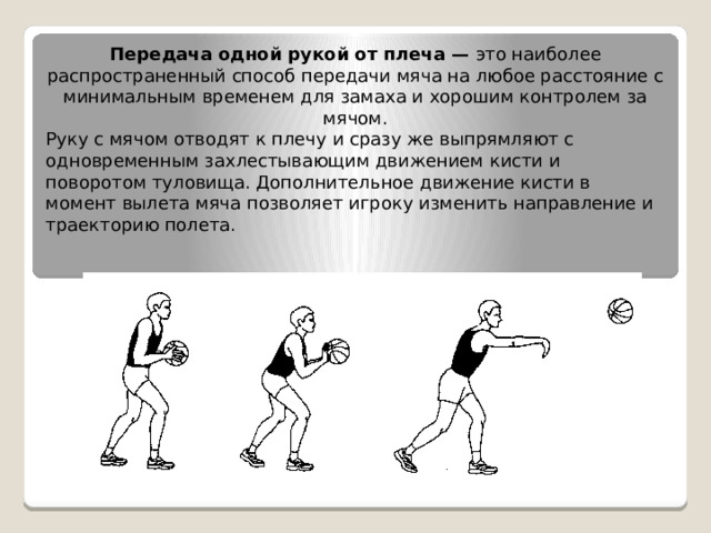 Передача одной рукой от плеча —  это наиболее распространенный способ передачи мяча на любое расстояние с минимальным временем для замаха и хорошим контролем за мячом. Руку с мячом отводят к плечу и сразу же выпрямляют с одновременным захлестывающим движением кисти   и поворотом туловища. Дополнительное движение кисти в момент вылета мяча позволяет игроку изменить направление и траекторию полета. 